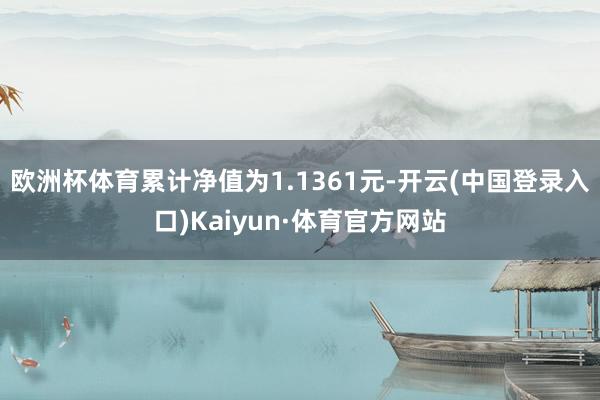 欧洲杯体育累计净值为1.1361元-开云(中国登录入口)Kaiyun·体育官方网站