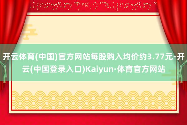 开云体育(中国)官方网站每股购入均价约3.77元-开云(中国登录入口)Kaiyun·体育官方网站