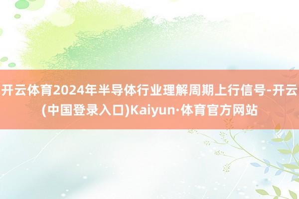 开云体育2024年半导体行业理解周期上行信号-开云(中国登录入口)Kaiyun·体育官方网站