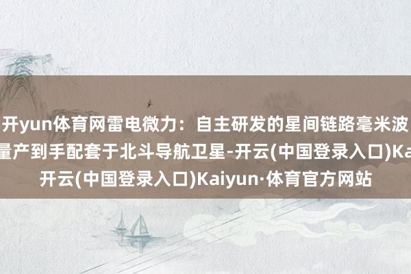 开yun体育网雷电微力:自主研发的星间链路毫米波微系统在2018年已量产到手配套于北斗导航卫星-开云(中国登录入口)Kaiyun·体育官方网站