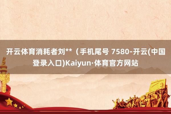 开云体育消耗者刘**（手机尾号 7580-开云(中国登录入口)Kaiyun·体育官方网站