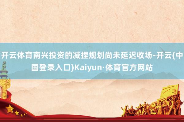 开云体育南兴投资的减捏规划尚未延迟收场-开云(中国登录入口)Kaiyun·体育官方网站