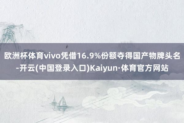 欧洲杯体育vivo凭借16.9%份额夺得国产物牌头名-开云(中国登录入口)Kaiyun·体育官方网站