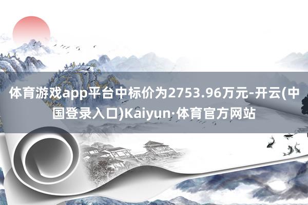 体育游戏app平台中标价为2753.96万元-开云(中国登录入口)Kaiyun·体育官方网站