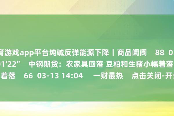 体育游戏app平台纯碱反弹能源下降｜商品阛阓    88  03-13 14:05     01'22''    中钢期货：农家具回落 豆粕和生猪小幅着落    66  03-13 14:04     一财最热    点击关闭-开云(中国登录入口)Kaiyun·体育官方网站
