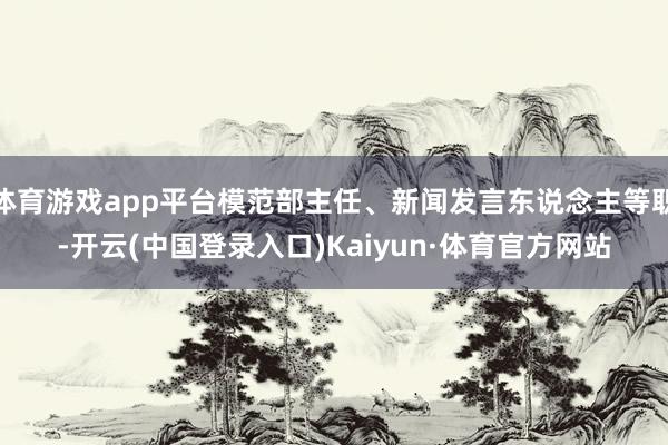 体育游戏app平台模范部主任、新闻发言东说念主等职-开云(中国登录入口)Kaiyun·体育官方网站