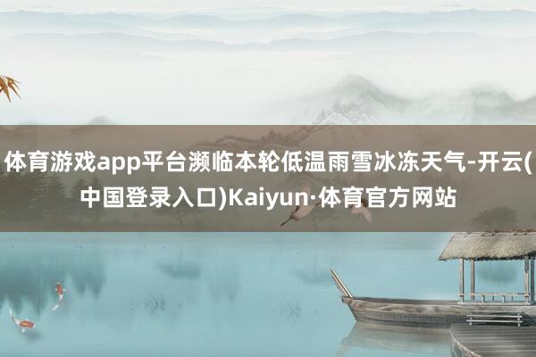 体育游戏app平台濒临本轮低温雨雪冰冻天气-开云(中国登录入口)Kaiyun·体育官方网站
