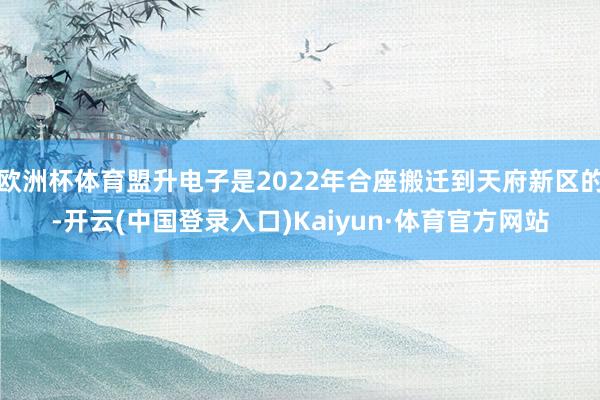 欧洲杯体育盟升电子是2022年合座搬迁到天府新区的-开云(中国登录入口)Kaiyun·体育官方网站