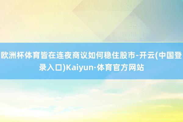 欧洲杯体育皆在连夜商议如何稳住股市-开云(中国登录入口)Kaiyun·体育官方网站
