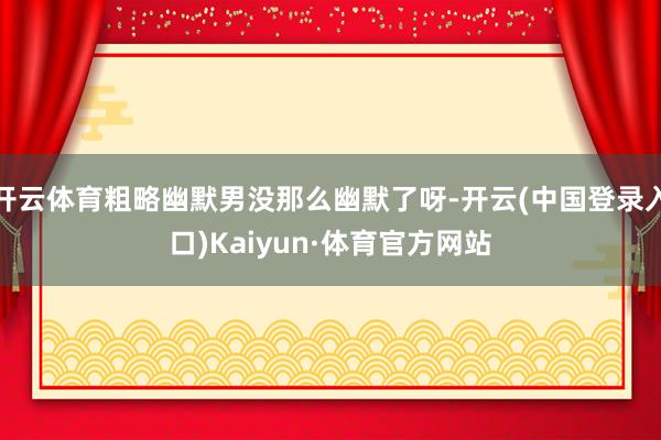 开云体育粗略幽默男没那么幽默了呀-开云(中国登录入口)Kaiyun·体育官方网站