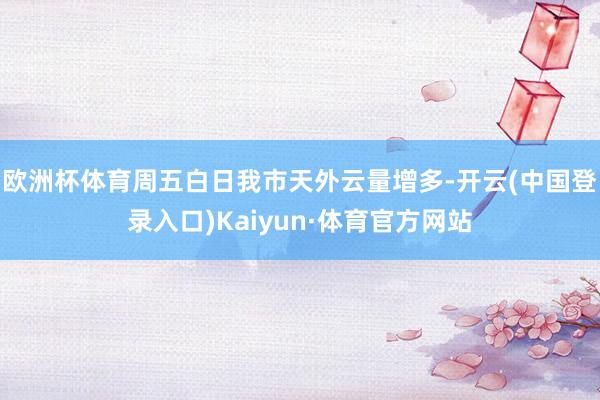 欧洲杯体育周五白日我市天外云量增多-开云(中国登录入口)Kaiyun·体育官方网站