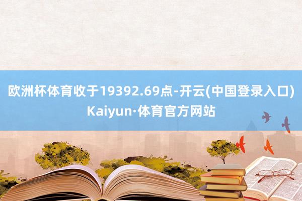 欧洲杯体育收于19392.69点-开云(中国登录入口)Kaiyun·体育官方网站