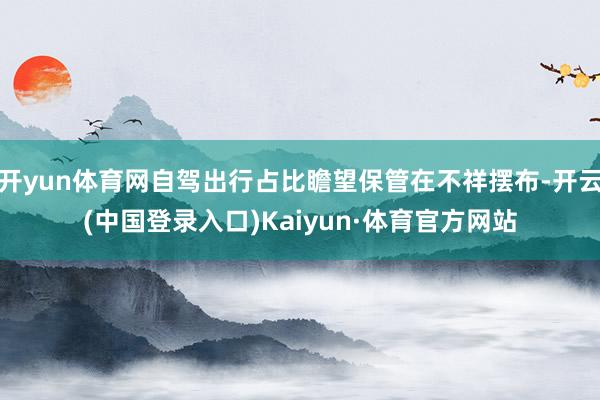 开yun体育网自驾出行占比瞻望保管在不祥摆布-开云(中国登录入口)Kaiyun·体育官方网站
