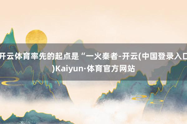 开云体育率先的起点是“一火秦者-开云(中国登录入口)Kaiyun·体育官方网站