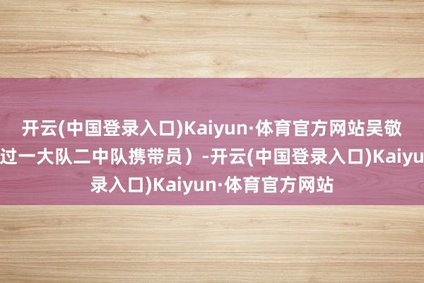 开云(中国登录入口)Kaiyun·体育官方网站吴敬中在临澧班也当过一大队二中队携带员)-开云(中国登录入口)Kaiyun·体育官方网站