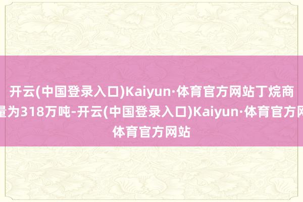 开云(中国登录入口)Kaiyun·体育官方网站丁烷商品量为318万吨-开云(中国登录入口)Kaiyun·体育官方网站