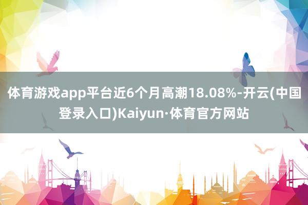 体育游戏app平台近6个月高潮18.08%-开云(中国登录入口)Kaiyun·体育官方网站