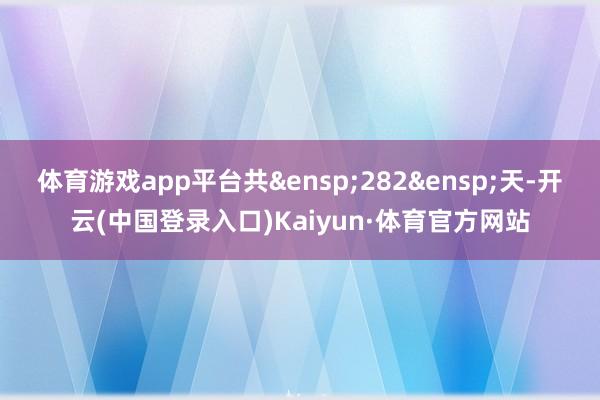 体育游戏app平台共 282 天-开云(中国登录入口)Kaiyun·体育官方网站