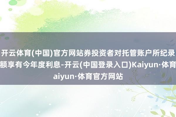 开云体育(中国)官方网站券投资者对托管账户所纪录的债券余额享有今年度利息-开云(中国登录入口)Kaiyun·体育官方网站