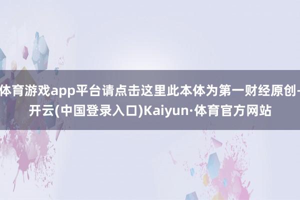 体育游戏app平台请点击这里此本体为第一财经原创-开云(中国登录入口)Kaiyun·体育官方网站