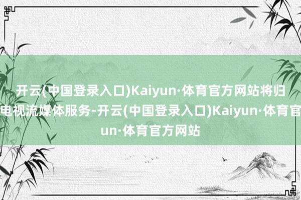 开云(中国登录入口)Kaiyun·体育官方网站将归拢直播电视流媒体服务-开云(中国登录入口)Kaiyun·体育官方网站