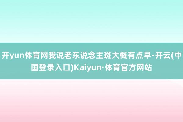 开yun体育网我说老东说念主斑大概有点早-开云(中国登录入口)Kaiyun·体育官方网站