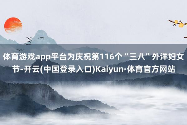 体育游戏app平台为庆祝第116个“三八”外洋妇女节-开云(中国登录入口)Kaiyun·体育官方网站