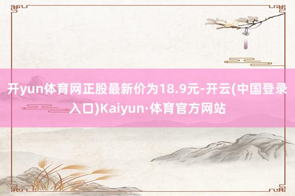开yun体育网正股最新价为18.9元-开云(中国登录入口)Kaiyun·体育官方网站