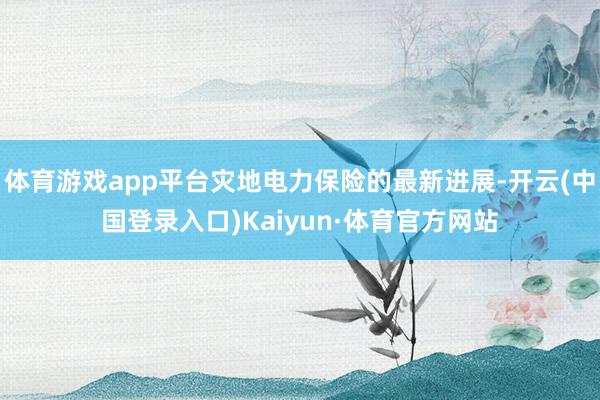 体育游戏app平台灾地电力保险的最新进展-开云(中国登录入口)Kaiyun·体育官方网站
