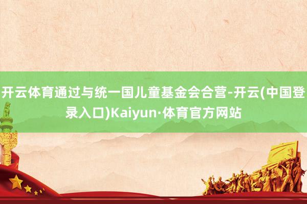 开云体育通过与统一国儿童基金会合营-开云(中国登录入口)Kaiyun·体育官方网站
