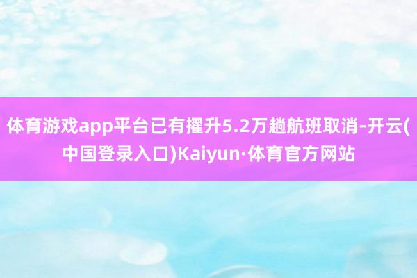 体育游戏app平台已有擢升5.2万趟航班取消-开云(中国登录入口)Kaiyun·体育官方网站