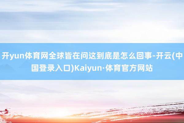 开yun体育网全球皆在问这到底是怎么回事-开云(中国登录入口)Kaiyun·体育官方网站