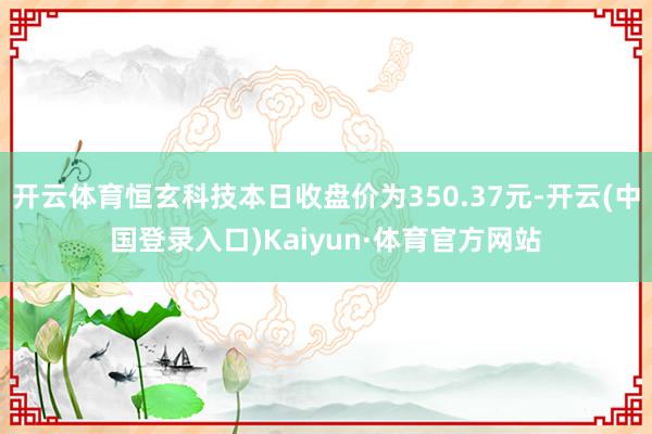 开云体育恒玄科技本日收盘价为350.37元-开云(中国登录入口)Kaiyun·体育官方网站