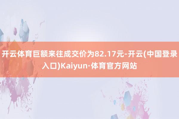 开云体育巨额来往成交价为82.17元-开云(中国登录入口)Kaiyun·体育官方网站