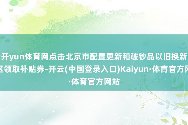 开yun体育网点击北京市配置更新和破钞品以旧换新专区领取补贴券-开云(中国登录入口)Kaiyun·体育官方网站