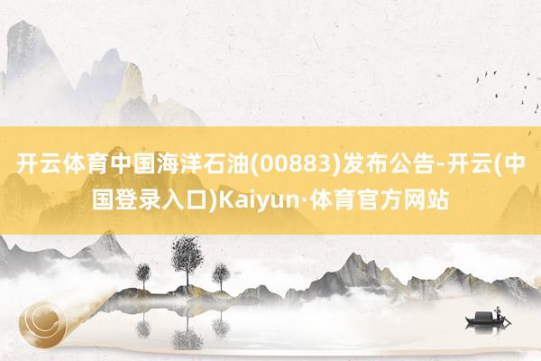 开云体育中国海洋石油(00883)发布公告-开云(中国登录入口)Kaiyun·体育官方网站